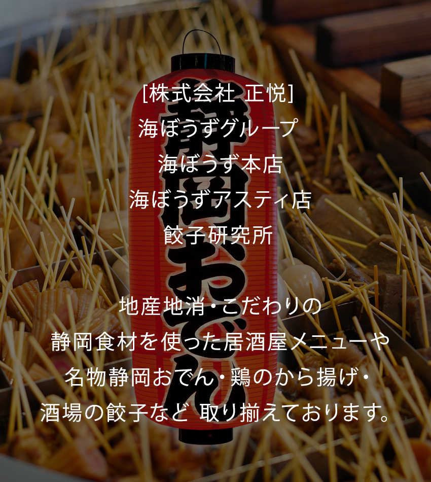 元祖 「静岡おでん」をとことん楽しめる 海ぼうず!!
入口の大鍋は圧巻！お店の外までいい香りが漂い、吸い込まれれば元気なスタッフがお出迎え！
おでん以外にも静岡グルメ・鉄板焼きがシンプルに楽しめます。地産地消、旬のオススメ品もございます。
